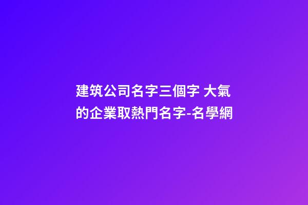建筑公司名字三個字 大氣的企業取熱門名字-名學網